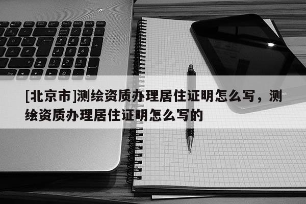 [北京市]測繪資質辦理居住證明怎么寫，測繪資質辦理居住證明怎么寫的