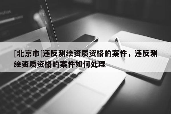 [北京市]違反測繪資質資格的案件，違反測繪資質資格的案件如何處理