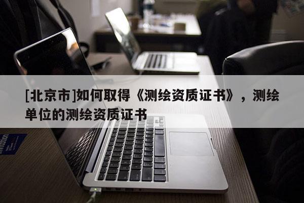 [北京市]如何取得《測繪資質證書》，測繪單位的測繪資質證書
