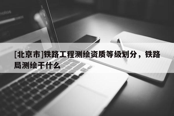[北京市]鐵路工程測繪資質等級劃分，鐵路局測繪干什么