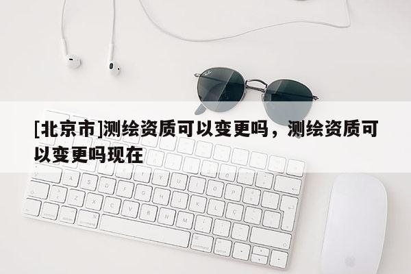 [北京市]測(cè)繪資質(zhì)可以變更嗎，測(cè)繪資質(zhì)可以變更嗎現(xiàn)在