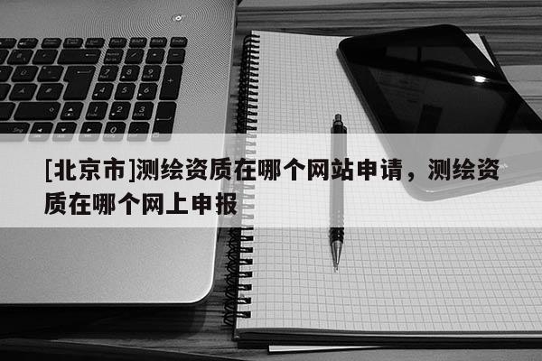 [北京市]測繪資質在哪個網站申請，測繪資質在哪個網上申報