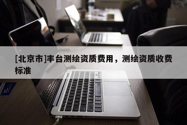 [北京市]豐臺測繪資質(zhì)費用，測繪資質(zhì)收費標準