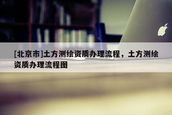 [北京市]土方測繪資質辦理流程，土方測繪資質辦理流程圖