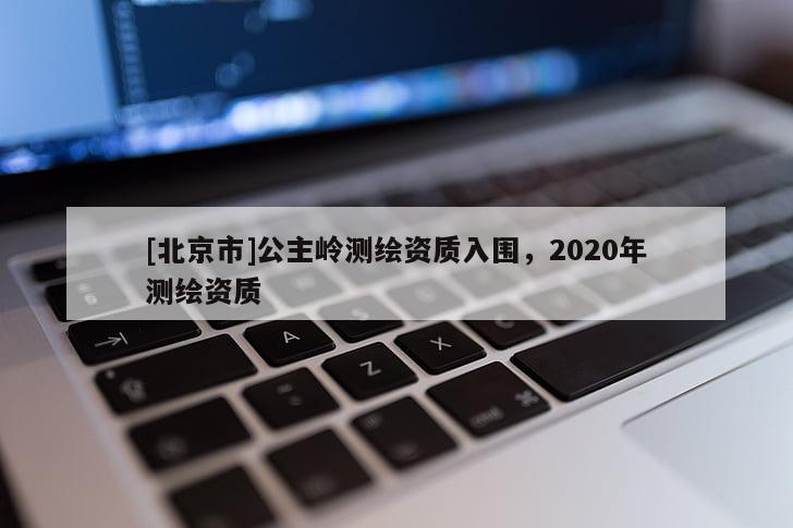 [北京市]公主嶺測繪資質入圍，2020年測繪資質