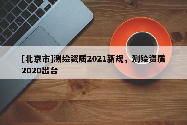 [北京市]測繪資質2021新規，測繪資質2020出臺