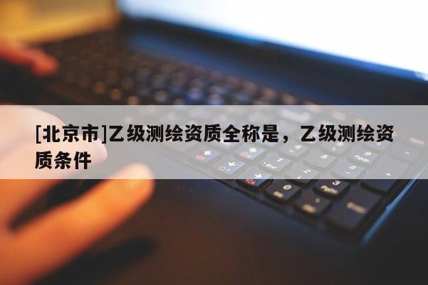 [北京市]乙級測繪資質(zhì)全稱是，乙級測繪資質(zhì)條件