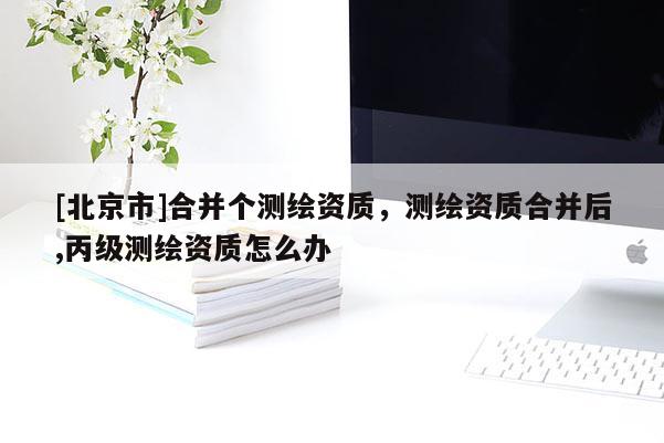 [北京市]合并個(gè)測繪資質(zhì)，測繪資質(zhì)合并后,丙級測繪資質(zhì)怎么辦