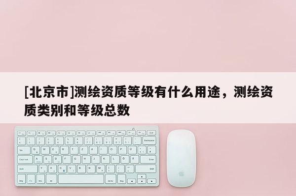 [北京市]測繪資質等級有什么用途，測繪資質類別和等級總數