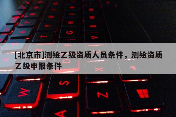 [北京市]測繪乙級資質(zhì)人員條件，測繪資質(zhì)乙級申報(bào)條件
