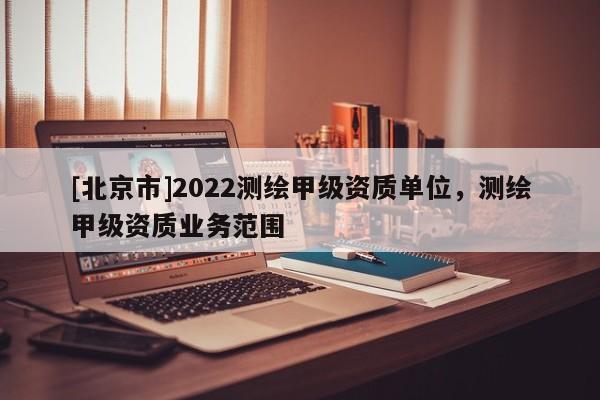 [北京市]2022測繪甲級資質單位，測繪甲級資質業務范圍