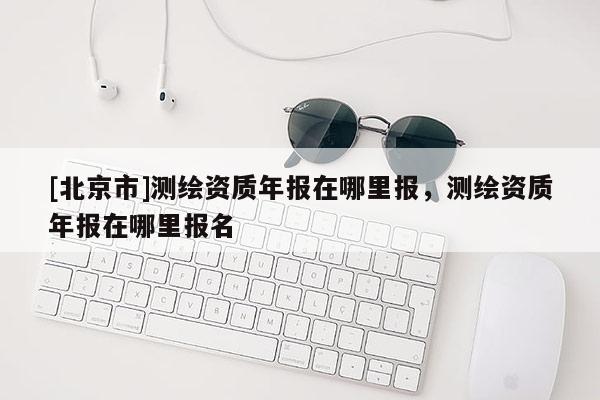 [北京市]測(cè)繪資質(zhì)年報(bào)在哪里報(bào)，測(cè)繪資質(zhì)年報(bào)在哪里報(bào)名