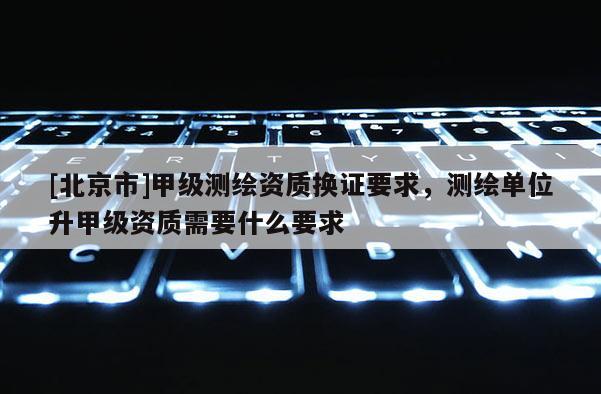 [北京市]甲級測繪資質換證要求，測繪單位升甲級資質需要什么要求