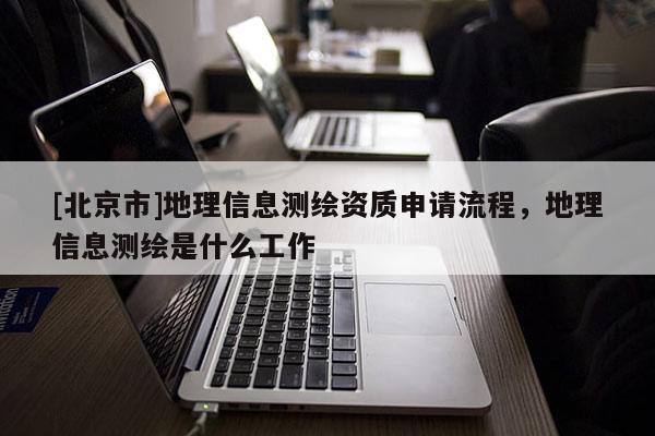 [北京市]地理信息測繪資質申請流程，地理信息測繪是什么工作