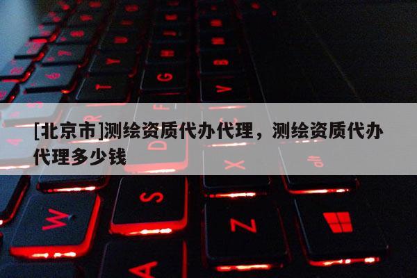[北京市]測繪資質代辦代理，測繪資質代辦代理多少錢