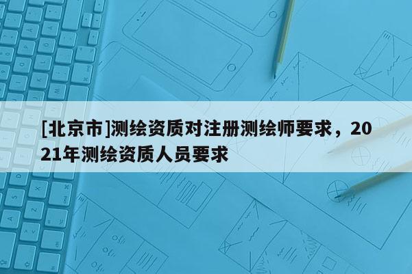 [北京市]測繪資質(zhì)對注冊測繪師要求，2021年測繪資質(zhì)人員要求
