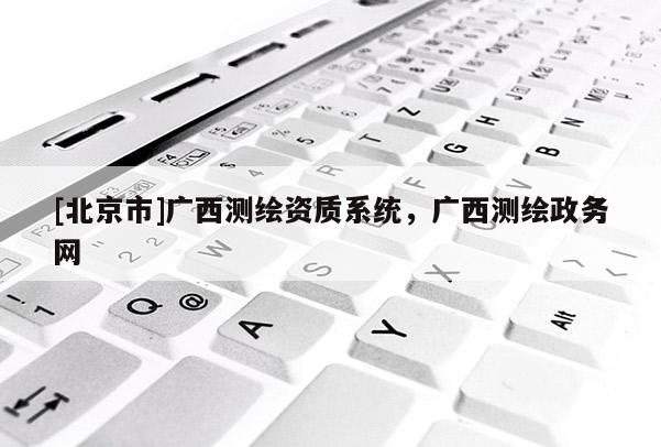 [北京市]廣西測繪資質(zhì)系統(tǒng)，廣西測繪政務網(wǎng)