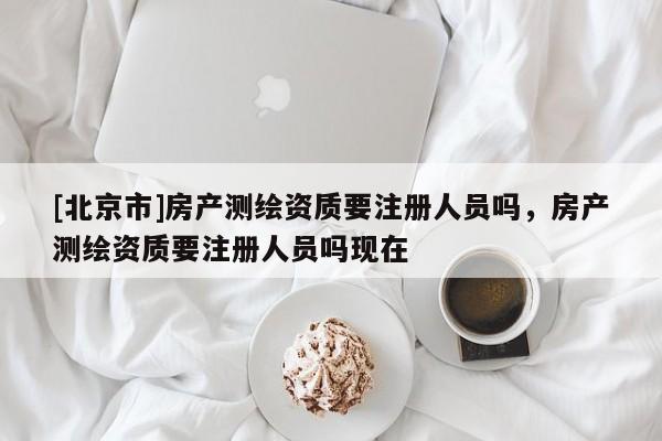 [北京市]房產(chǎn)測繪資質(zhì)要注冊人員嗎，房產(chǎn)測繪資質(zhì)要注冊人員嗎現(xiàn)在
