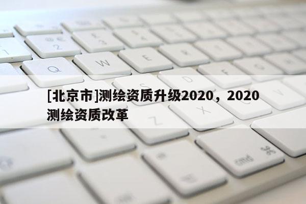 [北京市]測繪資質(zhì)升級2020，2020測繪資質(zhì)改革