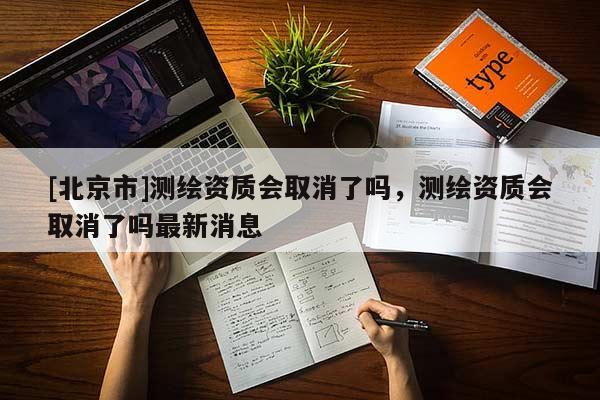 [北京市]測繪資質會取消了嗎，測繪資質會取消了嗎最新消息