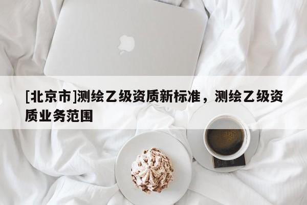 [北京市]測繪乙級(jí)資質(zhì)新標(biāo)準(zhǔn)，測繪乙級(jí)資質(zhì)業(yè)務(wù)范圍