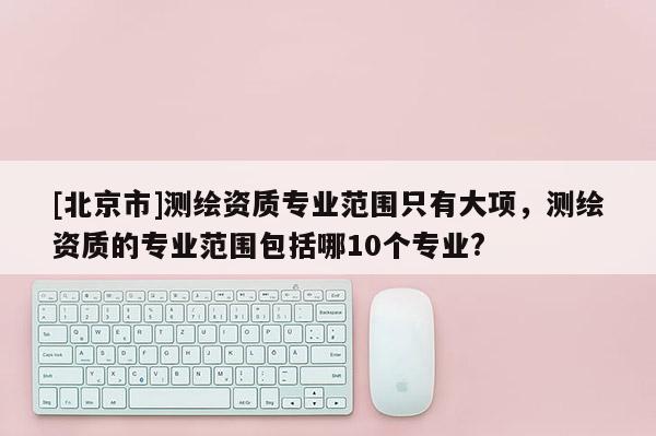 [北京市]測繪資質(zhì)專業(yè)范圍只有大項，測繪資質(zhì)的專業(yè)范圍包括哪10個專業(yè)?