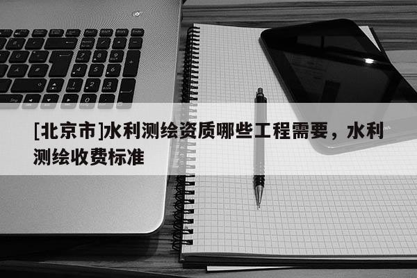 [北京市]水利測繪資質(zhì)哪些工程需要，水利測繪收費(fèi)標(biāo)準(zhǔn)