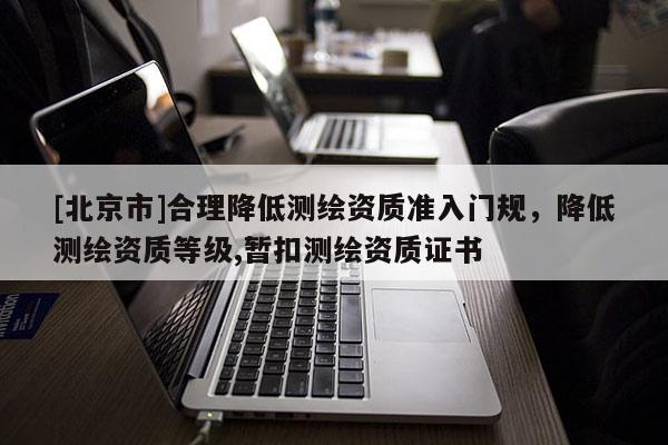 [北京市]合理降低測繪資質(zhì)準入門規(guī)，降低測繪資質(zhì)等級,暫扣測繪資質(zhì)證書