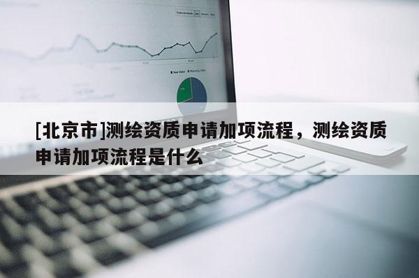 [北京市]測繪資質申請加項流程，測繪資質申請加項流程是什么