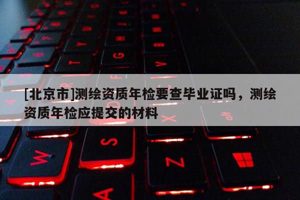 [北京市]測繪資質(zhì)年檢要查畢業(yè)證嗎，測繪資質(zhì)年檢應(yīng)提交的材料
