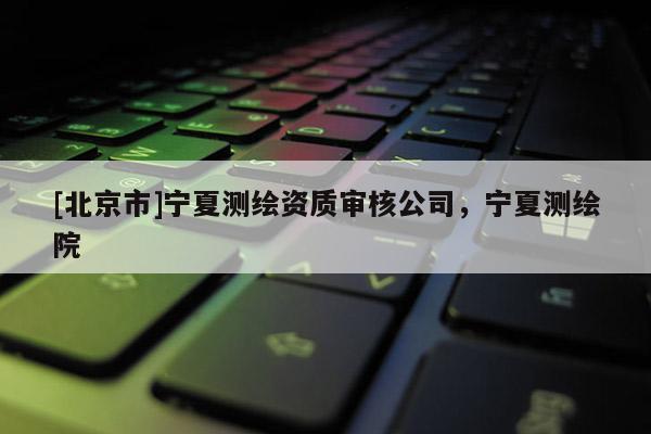 [北京市]寧夏測繪資質審核公司，寧夏測繪院