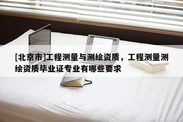 [北京市]工程測量與測繪資質，工程測量測繪資質畢業證專業有哪些要求