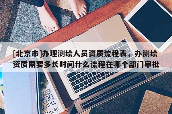 [北京市]辦理測繪人員資質流程表，辦測繪資質需要多長時間什么流程在哪個部門審批