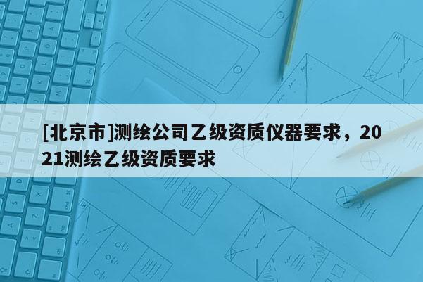 [北京市]測繪公司乙級資質儀器要求，2021測繪乙級資質要求