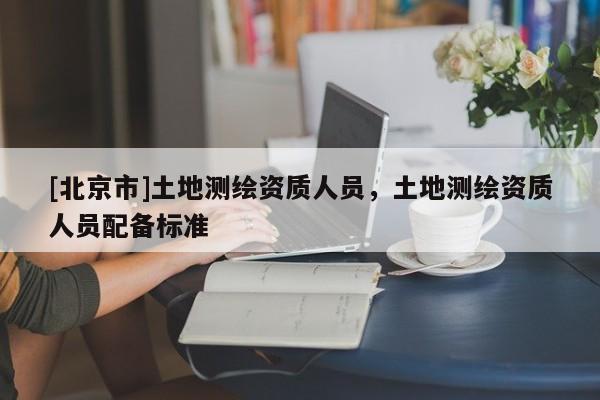 [北京市]土地測繪資質人員，土地測繪資質人員配備標準