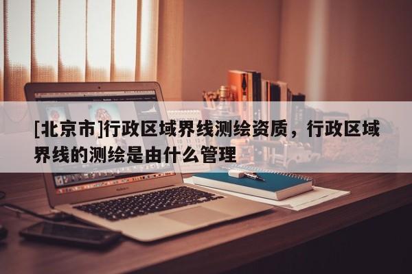 [北京市]行政區(qū)域界線測(cè)繪資質(zhì)，行政區(qū)域界線的測(cè)繪是由什么管理