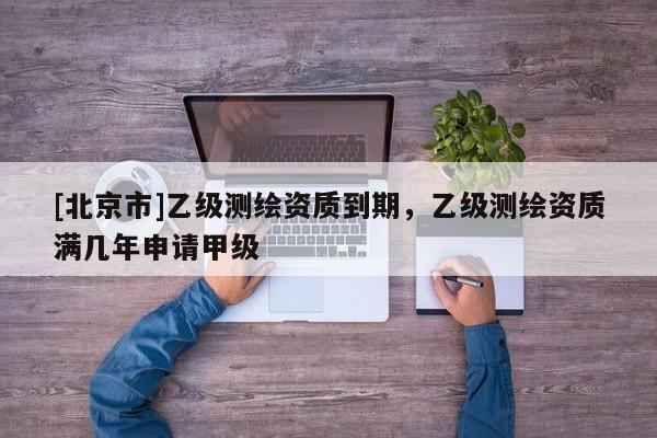 [北京市]乙級測繪資質到期，乙級測繪資質滿幾年申請甲級