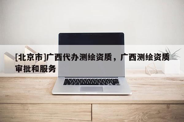 [北京市]廣西代辦測繪資質，廣西測繪資質審批和服務