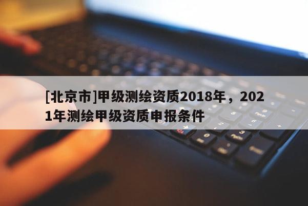 [北京市]甲級(jí)測(cè)繪資質(zhì)2018年，2021年測(cè)繪甲級(jí)資質(zhì)申報(bào)條件