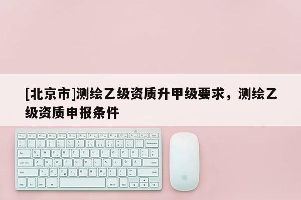 [北京市]測繪乙級資質(zhì)升甲級要求，測繪乙級資質(zhì)申報條件