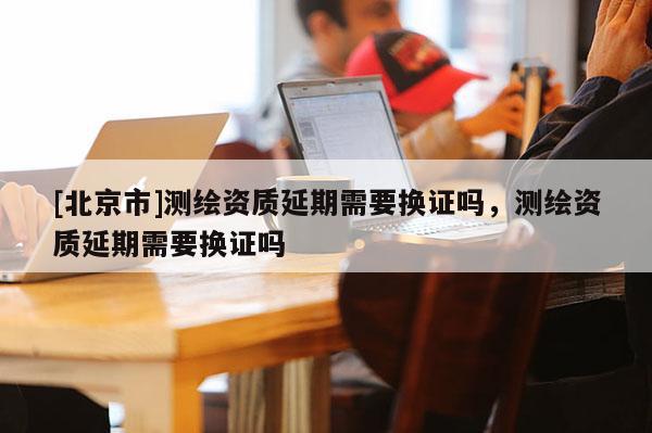 [北京市]測繪資質延期需要換證嗎，測繪資質延期需要換證嗎