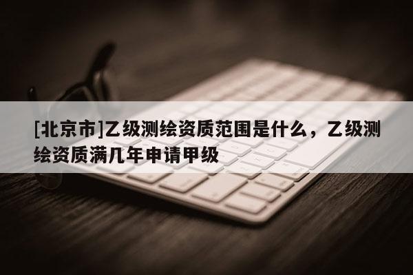 [北京市]乙級測繪資質(zhì)范圍是什么，乙級測繪資質(zhì)滿幾年申請甲級