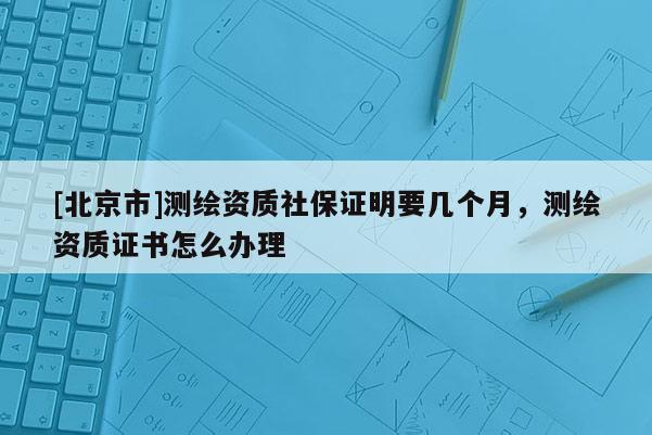 [北京市]測繪資質(zhì)社保證明要幾個(gè)月，測繪資質(zhì)證書怎么辦理