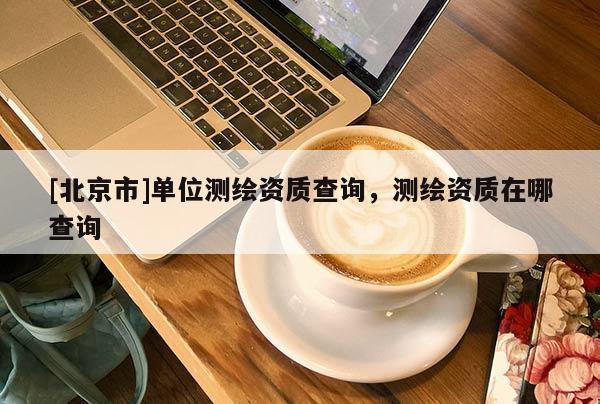[北京市]單位測繪資質查詢，測繪資質在哪查詢