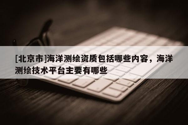[北京市]海洋測繪資質包括哪些內容，海洋測繪技術平臺主要有哪些