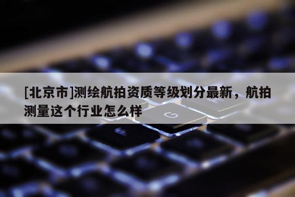 [北京市]測繪航拍資質(zhì)等級劃分最新，航拍測量這個行業(yè)怎么樣