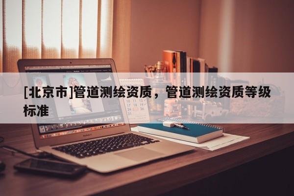 [北京市]管道測繪資質，管道測繪資質等級標準