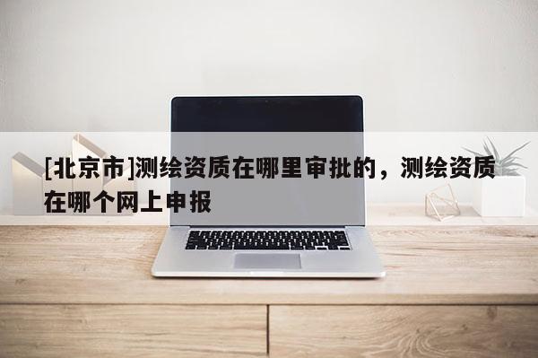 [北京市]測繪資質(zhì)在哪里審批的，測繪資質(zhì)在哪個網(wǎng)上申報