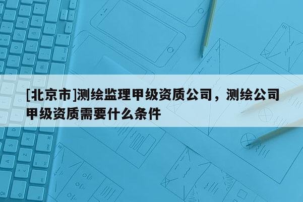 [北京市]測繪監理甲級資質公司，測繪公司甲級資質需要什么條件