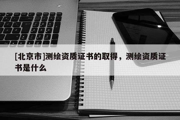 [北京市]測繪資質證書的取得，測繪資質證書是什么